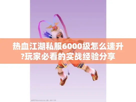 热血江湖私服6000级怎么速升?玩家必看的实战经验分享