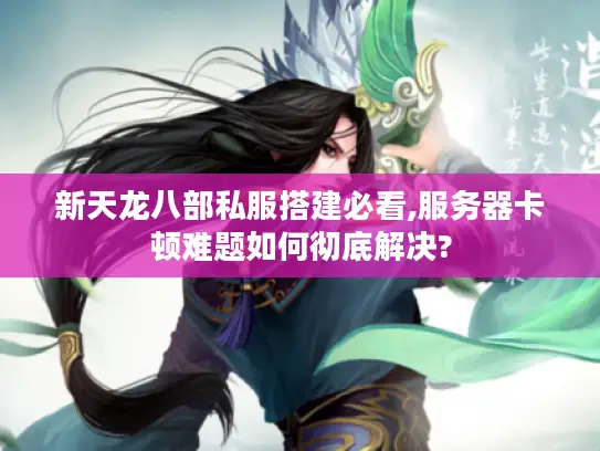 新天龙八部私服搭建必看,服务器卡顿难题如何彻底解决?