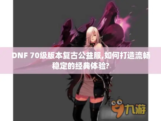 DNF 70级版本复古公益服,如何打造流畅稳定的经典体验? DNF 70级版本复古公益服,如何打造流畅稳定的经典体验?