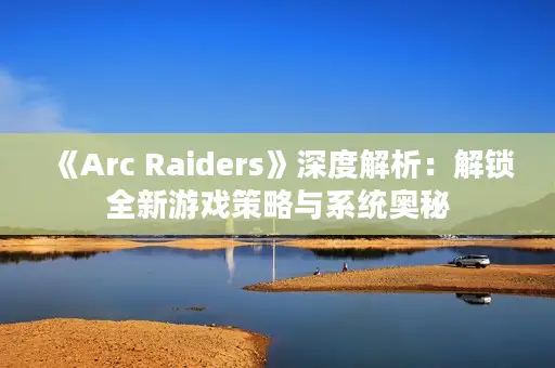 《Arc Raiders》深度解析：解锁全新游戏策略与系统奥秘