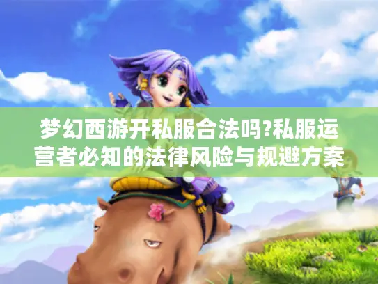 梦幻西游开私服合法吗?私服运营者必知的法律风险与规避方案