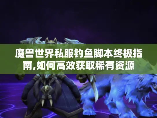 魔兽世界私服钓鱼脚本终极指南,如何高效获取稀有资源