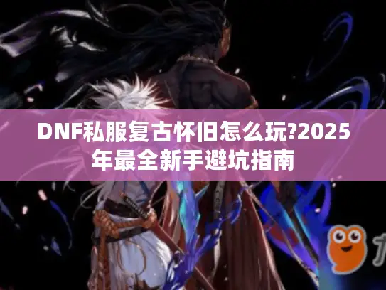 DNF私服复古怀旧怎么玩?2025年最全新手避坑指南 DNF私服复古怀旧怎么玩?2025年最全新手避坑指南