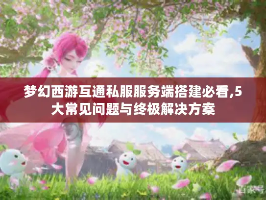 梦幻西游互通私服服务端搭建必看,5大常见问题与终极解决方案 梦幻西游互通私服服务端搭建必看,5大常见问题与终极解决方案
