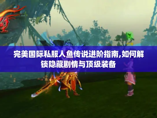 完美国际私服人鱼传说进阶指南,如何解锁隐藏剧情与顶级装备