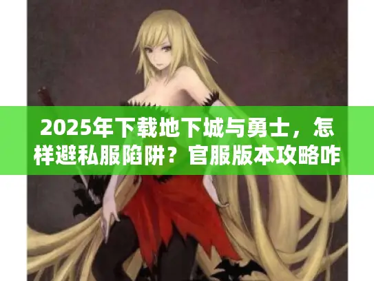 2025年下载地下城与勇士，怎样避私服陷阱？官服版本攻略咋选？
