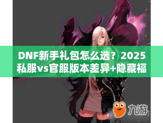 DNF新手礼包怎么选?2025私服vs官服版本差异+隐藏福利实战攻略 DNF新手礼包怎么选?2025私服vs官服版本差异+隐藏福利实战攻略