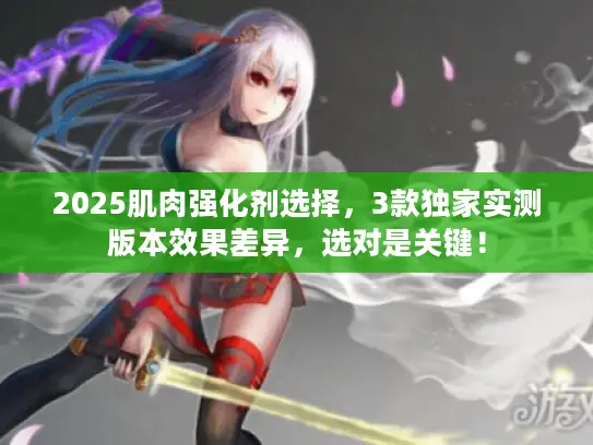 2025肌肉强化剂选择，3款独家实测版本效果差异，选对是关键！