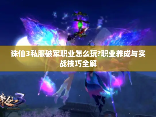 诛仙3私服破军职业怎么玩?职业养成与实战技巧全解 诛仙3私服破军职业怎么玩?职业养成与实战技巧全解