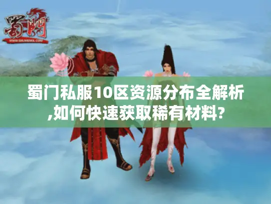 蜀门私服10区资源分布全解析,如何快速获取稀有材料?