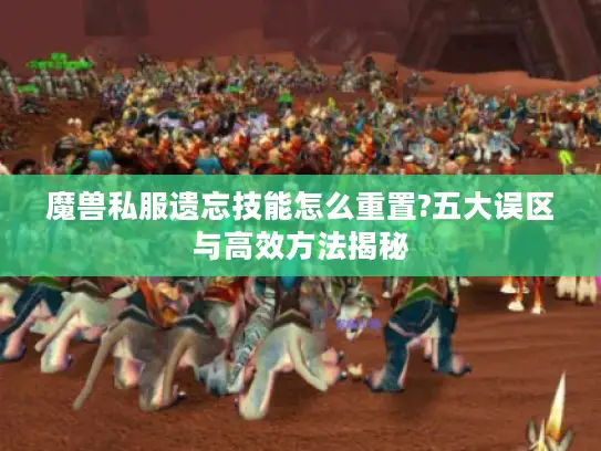 魔兽私服遗忘技能怎么重置?五大误区与高效方法揭秘