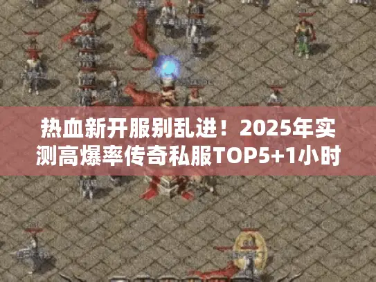 热血新开服别乱进！2025年实测高爆率传奇私服TOP5+1小时起号秘籍