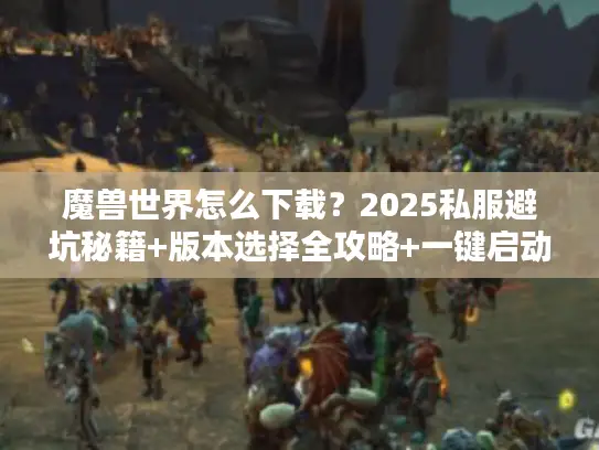 魔兽世界怎么下载？2025私服避坑秘籍+版本选择全攻略+一键启动技巧