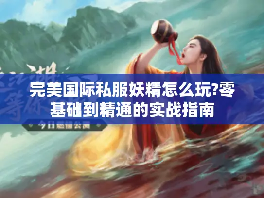 完美国际私服妖精怎么玩?零基础到精通的实战指南 完美国际私服妖精怎么玩?零基础到精通的实战指南