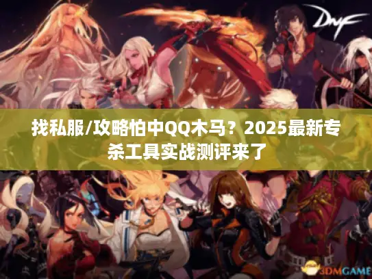 找私服/攻略怕中QQ木马？2025最新专杀工具实战测评来了