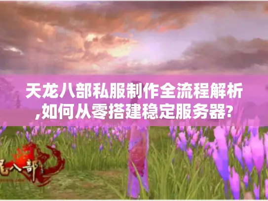 天龙八部私服制作全流程解析,如何从零搭建稳定服务器?