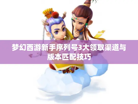 梦幻西游新手序列号3大领取渠道与版本匹配技巧