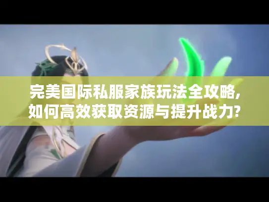 完美国际私服家族玩法全攻略,如何高效获取资源与提升战力?