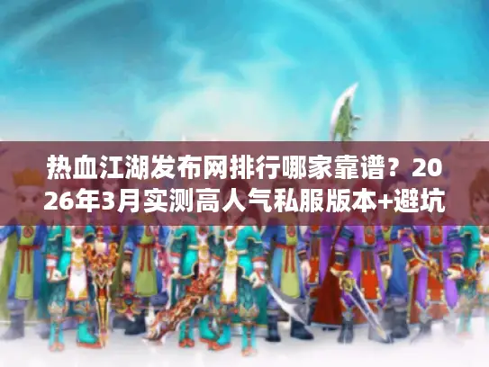 热血江湖发布网排行哪家靠谱？2026年3月实测高人气私服版本+避坑指南