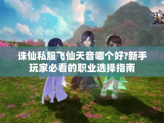 诛仙私服飞仙天音哪个好?新手玩家必看的职业选择指南 诛仙私服飞仙天音哪个好?新手玩家必看的职业选择指南