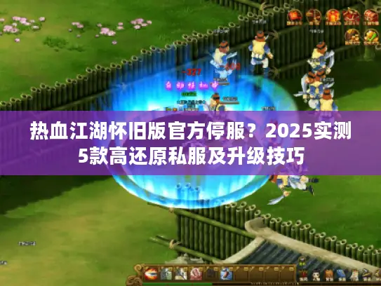 热血江湖怀旧版官方停服？2025实测5款高还原私服及升级技巧