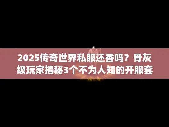 2025传奇世界私服还香吗？骨灰级玩家揭秘3个不为人知的开服套路