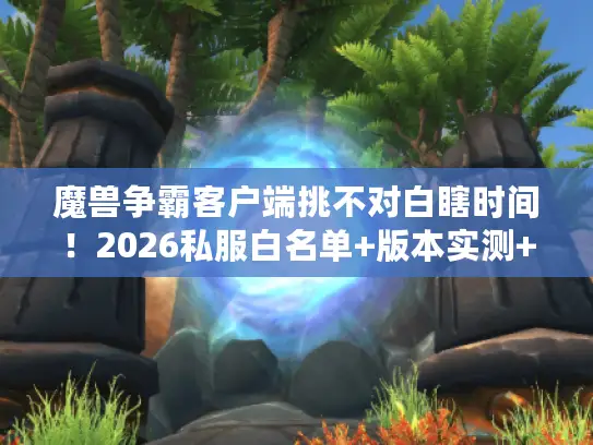 魔兽争霸客户端挑不对白瞎时间！2026私服白名单+版本实测+冷门攻略