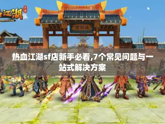 热血江湖sf店新手必看,7个常见问题与一站式解决方案