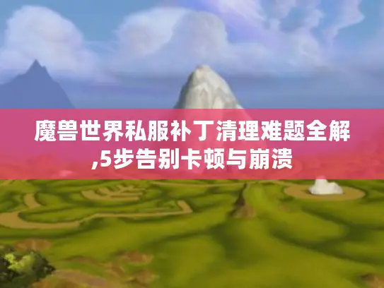 魔兽世界私服补丁清理难题全解,5步告别卡顿与崩溃 魔兽世界私服补丁清理难题全解,5步告别卡顿与崩溃