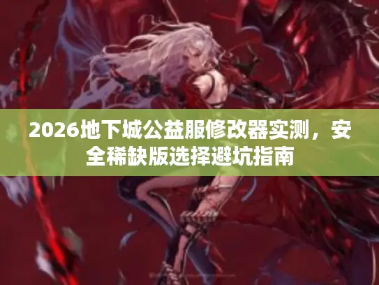 2026地下城公益服修改器实测，安全稀缺版选择避坑指南