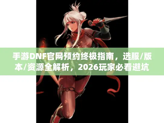手游DNF官网预约终极指南，选服/版本/资源全解析，2026玩家必看避坑技巧