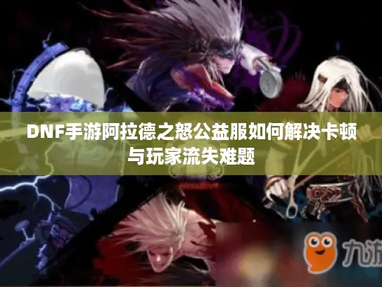 DNF手游阿拉德之怒公益服如何解决卡顿与玩家流失难题