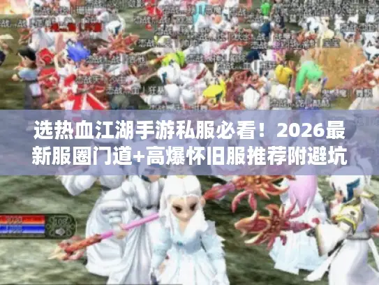 选热血江湖手游私服必看！2026最新服圈门道+高爆怀旧服推荐附避坑清单