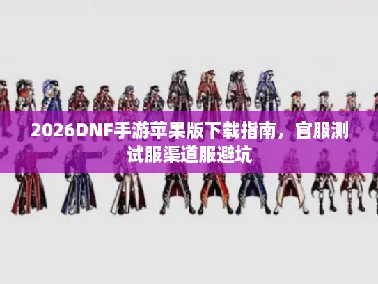 2026DNF手游苹果版下载指南，官服测试服渠道服避坑