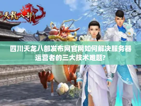 四川天龙八部发布网官网如何解决服务器运营者的三大技术难题?