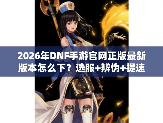 2026年DNF手游官网正版最新版本怎么下？选服+辨伪+提速全解析