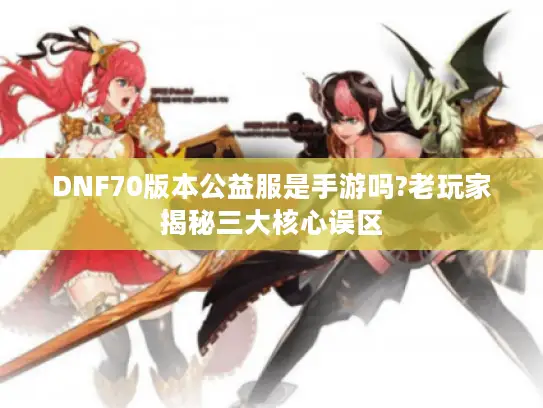 DNF70版本公益服是手游吗?老玩家揭秘三大核心误区