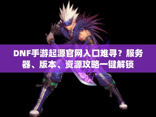 DNF手游起源官网入口难寻？服务器、版本、资源攻略一键解锁