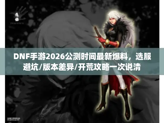 DNF手游2026公测时间最新爆料,选服避坑/版本差异/开荒攻略一次说清 DNF手游2026公测时间最新爆料,选服避坑/版本差异/开荒攻略一次说清