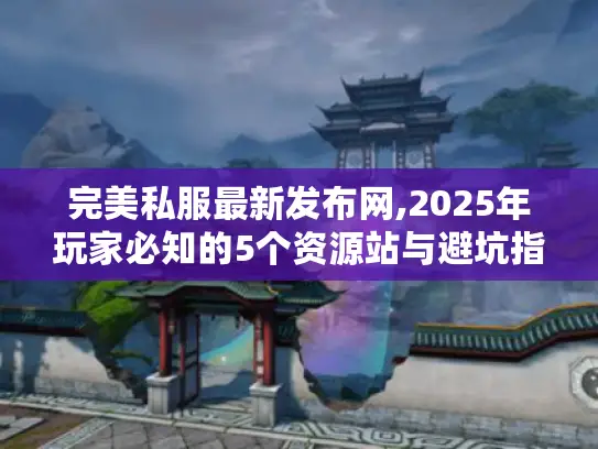完美私服最新发布网,2025年玩家必知的5个资源站与避坑指南