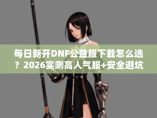 每日新开DNF公益服下载怎么选？2026实测高人气服+安全避坑全指南