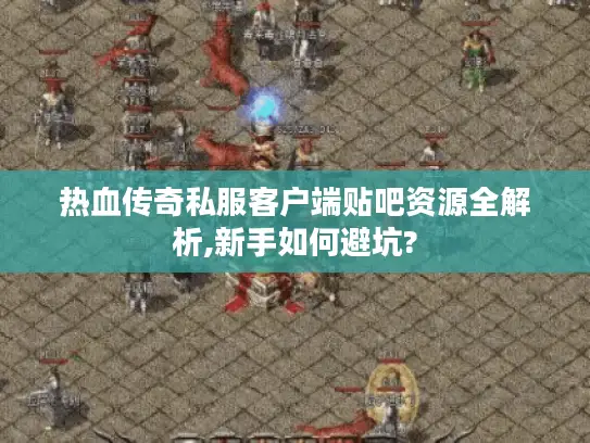 热血传奇私服客户端贴吧资源全解析,新手如何避坑?