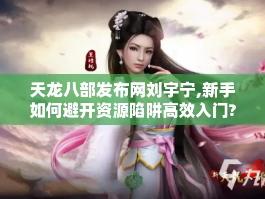 天龙八部发布网刘宇宁,新手如何避开资源陷阱高效入门?