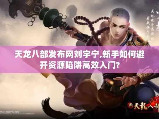 天龙八部发布网刘宇宁,新手如何避开资源陷阱高效入门?