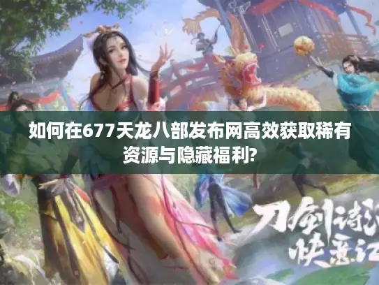 如何在677天龙八部发布网高效获取稀有资源与隐藏福利?