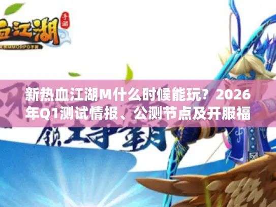 新热血江湖M什么时候能玩？2026年Q1测试情报、公测节点及开服福利全解析