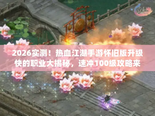 2026实测！热血江湖手游怀旧版升级快的职业大揭秘，速冲100级攻略来袭