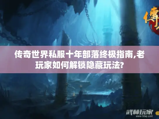 传奇世界私服十年部落终极指南,老玩家如何解锁隐藏玩法?