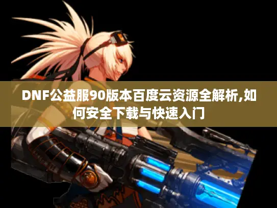 DNF公益服90版本百度云资源全解析,如何安全下载与快速入门