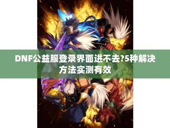 DNF公益服登录界面进不去?5种解决方法实测有效